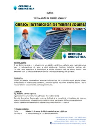 GERENCIA ENERGÉTICA S.A.C. / RUC: 20602429394
Av. José Olaya N° 511, Cerro Colorado, Arequipa.
Teléfonos: 990 344 464 / 989 911 874 / 054-396011
@gerenciaenergetica / www.gerenciaenergetica.com.pe
CURSO:
“INSTALACIÓN DE TERMAS SOLARES”
INTRODUCCIÓN:
El uso de termas solares es actualmente una opción económica, ecológica y de mucha demanda
para el calentamiento de agua a nivel residencial, hotelero, industria, piscinas, etc.
En este curso aprenderás a dimensionar e instalar distintos tipos de termas solares, para
diferentes usos. El curso se dicta en un total de 8 horas (50% teoría y 50% práctica).
DIRIGIDO A:
Público en general interesado en aprender la instalación de los distintos tipos termas solares,
profesionales de instalaciones sanitarias, personal técnico instalador de termas solares. No es
necesario tener conocimientos técnicos preliminares.
DOCENTE:
Ing. Roberto Arivilca Espinoza
Ingeniero en Recursos Naturales y Energías Renovables (UAP)
Gerente General de Geoenergía, empresa dedicada a la consultoría e instalación de sistemas
solares fotovoltaicos y solares térmicos. Anteriormente fue Gerente de Termoinox sede Lima.
15 años de experiencia en el sector de Energía Solar Fotovoltaica y Térmica.
FECHAS Y HORARIO:
Fecha : Sábado 13 de enero de 2018 – desde 9:00 am a 5:00 pm
Total horas : 8 horas cronológicas (10 Horas académicas)
 