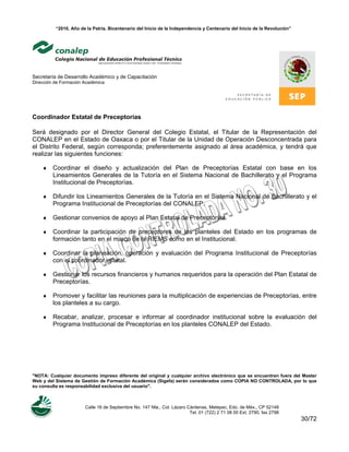 “2010, Año de la Patria. Bicentenario del Inicio de la Independencia y Centenario del Inicio de la Revolución”
Secretaría de Desarrollo Académico y de Capacitación
Dirección de Formación Académica
"NOTA: Cualquier documento impreso diferente del original y cualquier archivo electrónico que se encuentren fuera del Master
Web y del Sistema de Gestión de Formación Académica (Sigefa) serán considerados como COPIA NO CONTROLADA, por lo que
su consulta es responsabilidad exclusiva del usuario".
Calle 16 de Septiembre No. 147 Nte., Col. Lázaro Cárdenas, Metepec, Edo. de Méx., CP 52148
Tel. 01 (722) 2 71 08 00 Ext. 2790, fax 2798
30/72
Coordinador Estatal de Preceptorías
Será designado por el Director General del Colegio Estatal, el Titular de la Representación del
CONALEP en el Estado de Oaxaca o por el Titular de la Unidad de Operación Desconcentrada para
el Distrito Federal, según corresponda; preferentemente asignado al área académica, y tendrá que
realizar las siguientes funciones:
♦ Coordinar el diseño y actualización del Plan de Preceptorías Estatal con base en los
Lineamientos Generales de la Tutoría en el Sistema Nacional de Bachillerato y el Programa
Institucional de Preceptorías.
♦ Difundir los Lineamientos Generales de la Tutoría en el Sistema Nacional de Bachillerato y el
Programa Institucional de Preceptorías del CONALEP.
♦ Gestionar convenios de apoyo al Plan Estatal de Preceptorías.
♦ Coordinar la participación de preceptores de los planteles del Estado en los programas de
formación tanto en el marco de la RIEMS como en el Institucional.
♦ Coordinar la planeación, operación y evaluación del Programa Institucional de Preceptorías
con el coordinador estatal.
♦ Gestionar los recursos financieros y humanos requeridos para la operación del Plan Estatal de
Preceptorías.
♦ Promover y facilitar las reuniones para la multiplicación de experiencias de Preceptorías, entre
los planteles a su cargo.
♦ Recabar, analizar, procesar e informar al coordinador institucional sobre la evaluación del
Programa Institucional de Preceptorías en los planteles CONALEP del Estado.
 