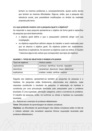 tenham os mesmos problemas e, conseqüentemente, ajudar outros alunos
que tenham as mesmas dificuldades. Diga-se, então, que a pesquisa tem
relevância social, pois possibilitará modificações no âmbito da realidade
proposta pelo tema.
c) o que pretendo mostrar com a pesquisa (qual é o objetivo)?
Ao responder a essa pergunta apresenta-se o objetivo de forma geral e específica
da pesquisa que será desenvolvida:
o objetivo geral define o que o pesquisador pretende atingir com sua
investigação;
os objetivos específicos definem etapas do trabalho a serem realizadas para
que se alcance o objetivo geral. Os objetivos podem ser: exploratórios,
descritivos e explicativos. Ao escrever os objetivos usam-se verbos. O Quadro
1 descreve alguns dos verbos que correspondem aos tipos de objetivos.
QUADRO 1- TIPOS DE OBJETIVOS E VERBOS UTILIZADOS
Tipos de objetivos Verbos usados
exploratórios conhecer, identificar, levantar, descobrir
descritivos caracterizar, descrever, traçar, determinar
explicativos analisar, avaliar, verificar, explicar
Seguido aos objetivos, apresentam-se também as perguntas de pesquisa e a
hipótese. As perguntas estão diretamente relacionadas aos objetivos, cujas
respostas constituirão o resultado da pesquisa. A elaboração da hipótese é
constituída por uma pré-solução formulada pelo pesquisador para o problema
levantado. É uma suposição, afirmação categórica, sobre a ocorrência do problema.
O trabalho de pesquisa, então, irá confirmar ou refutar a hipótese (ou suposição)
levantada.
Ex.: Retoma-se o exemplo do professor-alfabetizador.
Tema: Dificuldades de aprendizagem de sílabas complexas.
Hipótese: as dificuldades de aprendizagem das sílabas complexas estão no fato de
o método adotado não considerar aspectos fônicos (suposição levantada pelo
professor-alfabetizador).
 