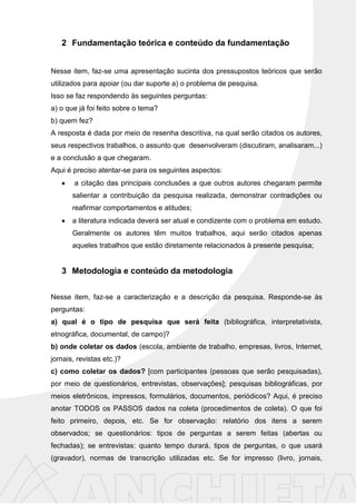 2 Fundamentação teórica e conteúdo da fundamentação
Nesse item, faz-se uma apresentação sucinta dos pressupostos teóricos que serão
utilizados para apoiar (ou dar suporte a) o problema de pesquisa.
Isso se faz respondendo às seguintes perguntas:
a) o que já foi feito sobre o tema?
b) quem fez?
A resposta é dada por meio de resenha descritiva, na qual serão citados os autores,
seus respectivos trabalhos, o assunto que desenvolveram (discutiram, analisaram...)
e a conclusão a que chegaram.
Aqui é preciso atentar-se para os seguintes aspectos:
a citação das principais conclusões a que outros autores chegaram permite
salientar a contribuição da pesquisa realizada, demonstrar contradições ou
reafirmar comportamentos e atitudes;
a literatura indicada deverá ser atual e condizente com o problema em estudo.
Geralmente os autores têm muitos trabalhos, aqui serão citados apenas
aqueles trabalhos que estão diretamente relacionados à presente pesquisa;
3 Metodologia e conteúdo da metodologia
Nesse item, faz-se a caracterização e a descrição da pesquisa. Responde-se às
perguntas:
a) qual é o tipo de pesquisa que será feita (bibliográfica, interpretativista,
etnográfica, documental, de campo)?
b) onde coletar os dados (escola, ambiente de trabalho, empresas, livros, Internet,
jornais, revistas etc.)?
c) como coletar os dados? [com participantes (pessoas que serão pesquisadas),
por meio de questionários, entrevistas, observações]; pesquisas bibliográficas, por
meios eletrônicos, impressos, formulários, documentos, periódicos? Aqui, é preciso
anotar TODOS os PASSOS dados na coleta (procedimentos de coleta). O que foi
feito primeiro, depois, etc. Se for observação: relatório dos itens a serem
observados; se questionários: tipos de perguntas a serem feitas (abertas ou
fechadas); se entrevistas: quanto tempo durará, tipos de perguntas, o que usará
(gravador), normas de transcrição utilizadas etc. Se for impresso (livro, jornais,
 