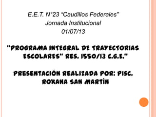 E.E.T. N°23 “Caudillos Federales”
Jornada Institucional
01/07/13
“PROGRAMA INTEGRAL DE TRAYECTORIAS
ESCOLARES” Res. 1550/13 C.G.E.”
Presentación realizada por: Pisc.
Roxana San Martín
 