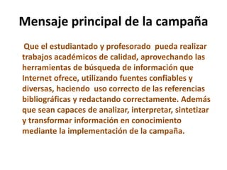 Mensaje principal de la campaña
Que el estudiantado y profesorado pueda realizar
trabajos académicos de calidad, aprovechando las
herramientas de búsqueda de información que
Internet ofrece, utilizando fuentes confiables y
diversas, haciendo uso correcto de las referencias
bibliográficas y redactando correctamente. Además
que sean capaces de analizar, interpretar, sintetizar
y transformar información en conocimiento
mediante la implementación de la campaña.
 