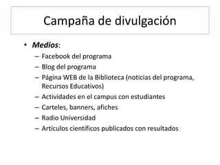 Campaña de divulgación
• Medios:
– Facebook del programa
– Blog del programa
– Página WEB de la Biblioteca (noticias del programa,
Recursos Educativos)
– Actividades en el campus con estudiantes
– Carteles, banners, afiches
– Radio Universidad
– Artículos científicos publicados con resultados
 