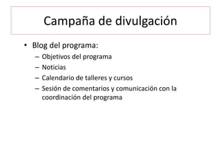 Campaña de divulgación
• Blog del programa:
– Objetivos del programa
– Noticias
– Calendario de talleres y cursos
– Sesión de comentarios y comunicación con la
coordinación del programa
 