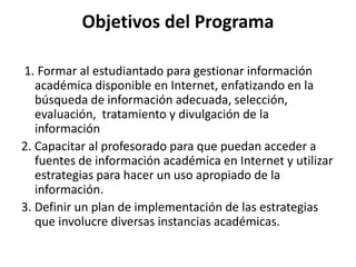 Objetivos del Programa
1. Formar al estudiantado para gestionar información
académica disponible en Internet, enfatizando en la
búsqueda de información adecuada, selección,
evaluación, tratamiento y divulgación de la
información
2. Capacitar al profesorado para que puedan acceder a
fuentes de información académica en Internet y utilizar
estrategias para hacer un uso apropiado de la
información.
3. Definir un plan de implementación de las estrategias
que involucre diversas instancias académicas.
 