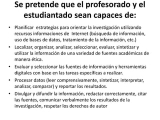Se pretende que el profesorado y el
estudiantado sean capaces de:
• Planificar estrategias para orientar la investigación utilizando
recursos informaciones de Internet (búsqueda de información,
uso de bases de datos, tratamiento de la información, etc.)
• Localizar, organizar, analizar, seleccionar, evaluar, sintetizar y
utilizar la información de una variedad de fuentes académicas de
manera ética.
• Evaluar y seleccionar las fuentes de información y herramientas
digitales con base en las tareas específicas a realizar.
• Procesar datos (leer comprensivamente, sintetizar, interpretar,
analizar, comparar) y reportar los resultados.
• Divulgar y difundir la información, redactar correctamente, citar
las fuentes, comunicar verbalmente los resultados de la
investigación, respetar los derechos de autor
 