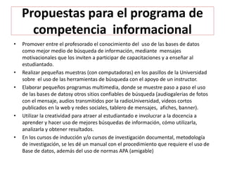 Propuestas para el programa de
competencia informacional
• Promover entre el profesorado el conocimiento del uso de las bases de datos
como mejor medio de búsqueda de información, mediante mensajes
motivacionales que los inviten a participar de capacitaciones y a enseñar al
estudiantado.
• Realizar pequeñas muestras (con computadoras) en los pasillos de la Universidad
sobre el uso de las herramientas de búsqueda con el apoyo de un instructor.
• Elaborar pequeños programas multimedia, donde se muestre paso a paso el uso
de las bases de datosy otros sitios confiables de búsqueda (audiogalerias de fotos
con el mensaje, audios transmitidos por la radioUniversidad, videos cortos
publicados en la web y redes sociales, tablero de mensajes, afiches, banner).
• Utilizar la creatividad para atraer al estudiantado e involucrar a la docencia a
aprender y hacer uso de mejores búsquedas de información, cómo utilizarla,
analizarla y obtener resultados.
• En los cursos de inducción y/o cursos de investigación documental, metodología
de investigación, se les dé un manual con el procedimiento que requiere el uso de
Base de datos, además del uso de normas APA (amigable)
 
