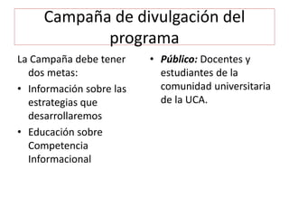 Campaña de divulgación del
programa
La Campaña debe tener
dos metas:
• Información sobre las
estrategias que
desarrollaremos
• Educación sobre
Competencia
Informacional
• Público: Docentes y
estudiantes de la
comunidad universitaria
de la UCA.
 