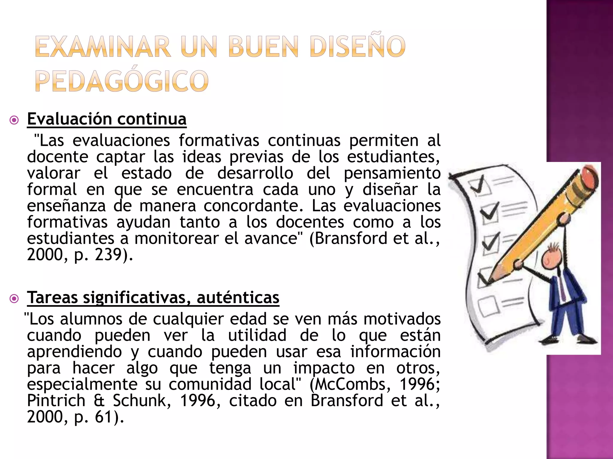    Evaluación continua
     "Las evaluaciones formativas continuas permiten al
    docente captar las ideas previas de los estudiantes,
    valorar el estado de desarrollo del pensamiento
    formal en que se encuentra cada uno y diseñar la
    enseñanza de manera concordante. Las evaluaciones
    formativas ayudan tanto a los docentes como a los
    estudiantes a monitorear el avance" (Bransford et al.,
    2000, p. 239).

    Tareas significativas, auténticas
    "Los alumnos de cualquier edad se ven más motivados
     cuando pueden ver la utilidad de lo que están
     aprendiendo y cuando pueden usar esa información
     para hacer algo que tenga un impacto en otros,
     especialmente su comunidad local" (McCombs, 1996;
     Pintrich & Schunk, 1996, citado en Bransford et al.,
     2000, p. 61).
 
