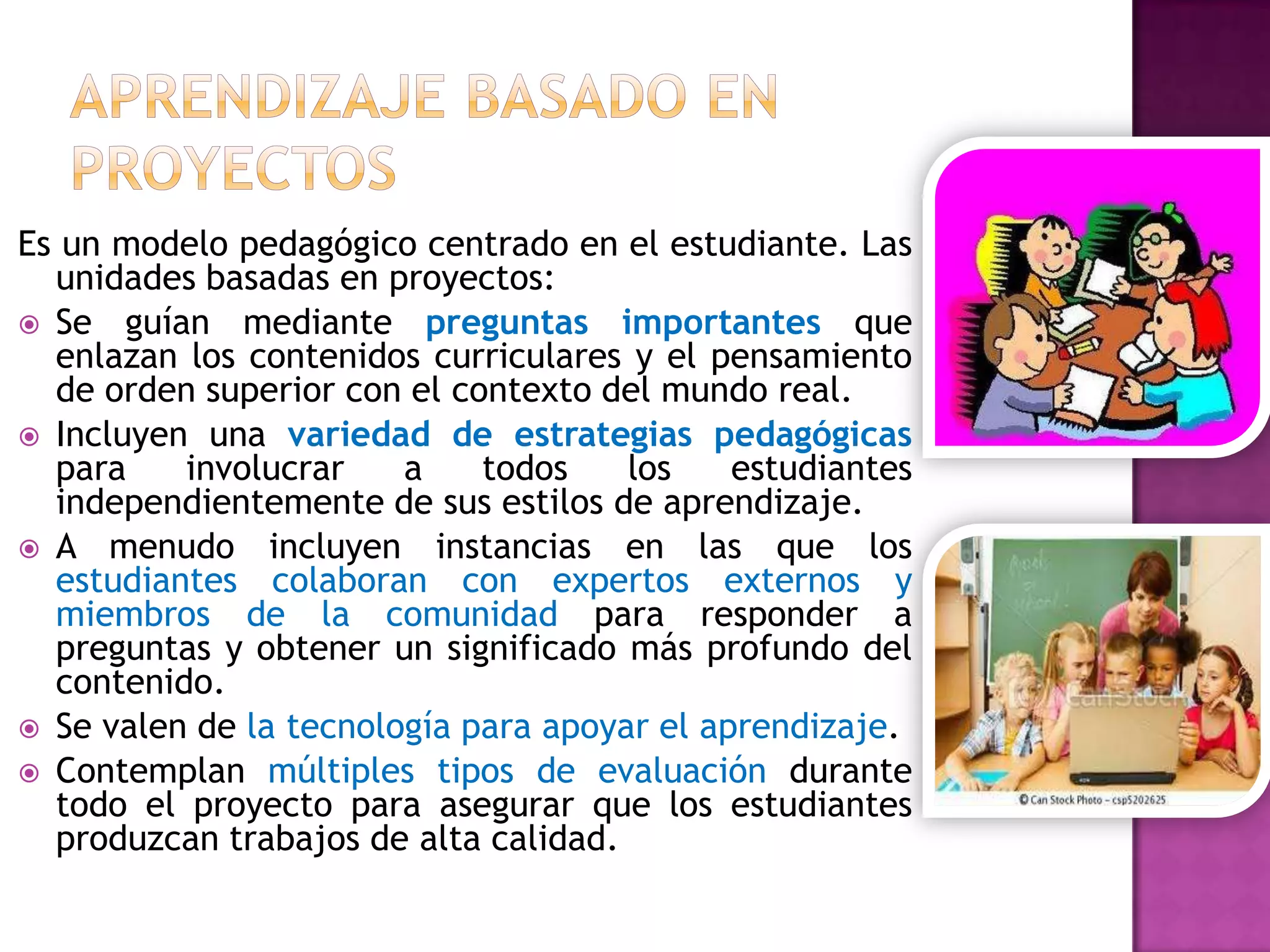 Es un modelo pedagógico centrado en el estudiante. Las
  unidades basadas en proyectos:
 Se guían mediante preguntas importantes que
  enlazan los contenidos curriculares y el pensamiento
  de orden superior con el contexto del mundo real.
 Incluyen una variedad de estrategias pedagógicas
  para    involucrar    a    todos    los    estudiantes
  independientemente de sus estilos de aprendizaje.
 A menudo incluyen instancias en las que los
  estudiantes colaboran con expertos externos y
  miembros de la comunidad para responder a
  preguntas y obtener un significado más profundo del
  contenido.
 Se valen de la tecnología para apoyar el aprendizaje.
 Contemplan múltiples tipos de evaluación durante
  todo el proyecto para asegurar que los estudiantes
  produzcan trabajos de alta calidad.
 