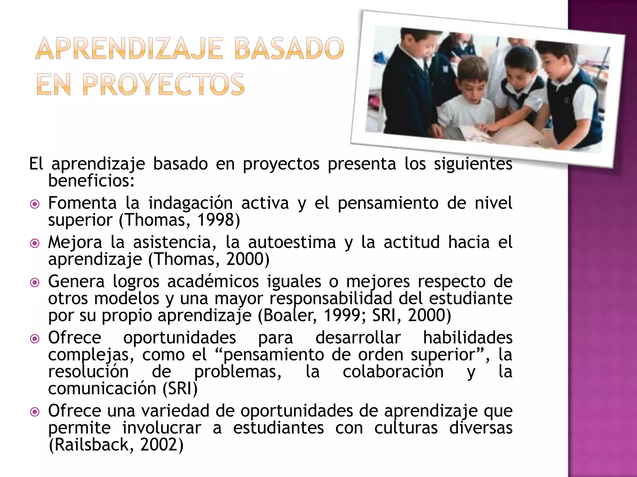 El aprendizaje basado en proyectos presenta los siguientes
   beneficios:
 Fomenta la indagación activa y el pensamiento de nivel
   superior (Thomas, 1998)
 Mejora la asistencia, la autoestima y la actitud hacia el
   aprendizaje (Thomas, 2000)
 Genera logros académicos iguales o mejores respecto de
   otros modelos y una mayor responsabilidad del estudiante
   por su propio aprendizaje (Boaler, 1999; SRI, 2000)
 Ofrece     oportunidades para desarrollar habilidades
   complejas, como el “pensamiento de orden superior”, la
   resolución de problemas, la colaboración y la
   comunicación (SRI)
 Ofrece una variedad de oportunidades de aprendizaje que
   permite involucrar a estudiantes con culturas diversas
   (Railsback, 2002)
 