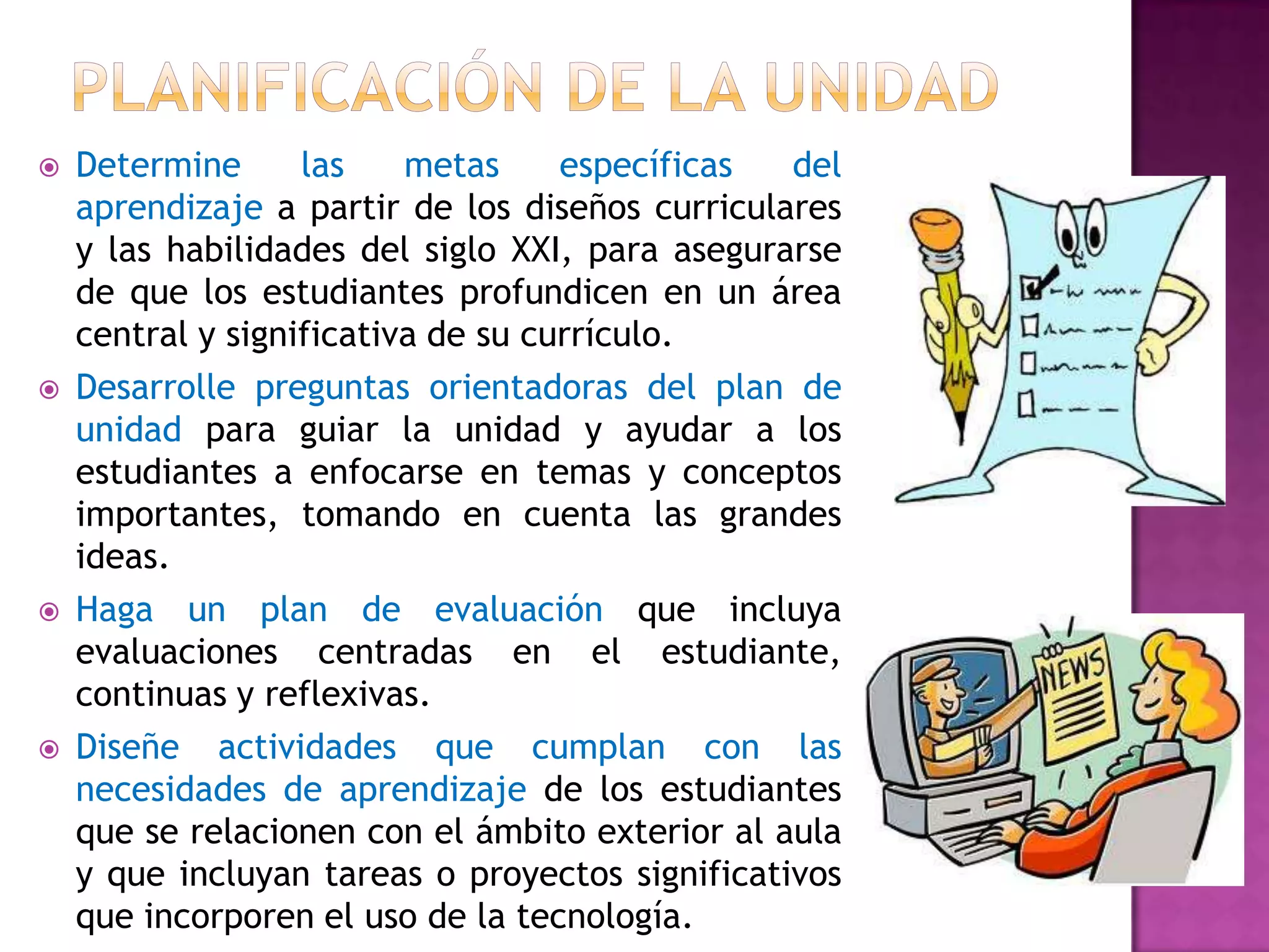    Determine      las    metas     específicas  del
    aprendizaje a partir de los diseños curriculares
    y las habilidades del siglo XXI, para asegurarse
    de que los estudiantes profundicen en un área
    central y significativa de su currículo.
   Desarrolle preguntas orientadoras del plan de
    unidad para guiar la unidad y ayudar a los
    estudiantes a enfocarse en temas y conceptos
    importantes, tomando en cuenta las grandes
    ideas.
   Haga un plan de evaluación que incluya
    evaluaciones centradas en el estudiante,
    continuas y reflexivas.
   Diseñe actividades que cumplan con las
    necesidades de aprendizaje de los estudiantes
    que se relacionen con el ámbito exterior al aula
    y que incluyan tareas o proyectos significativos
    que incorporen el uso de la tecnología.
 