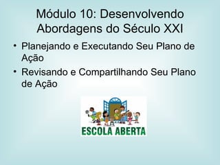 Módulo 10: Desenvolvendo Abordagens do Século XXI Planejando e Executando Seu Plano de Ação Revisando e Compartilhando Seu Plano de Ação 