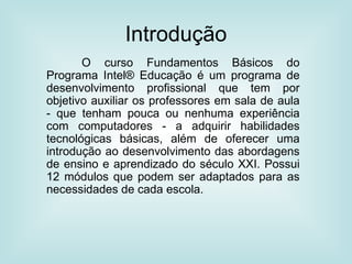 Introdução O curso Fundamentos Básicos do Programa Intel® Educação é um programa de desenvolvimento profissional que tem por objetivo auxiliar os professores em sala de aula - que tenham pouca ou nenhuma experiência com computadores - a adquirir habilidades tecnológicas básicas, além de oferecer uma introdução ao desenvolvimento das abordagens de ensino e aprendizado do século XXI. Possui 12 módulos que podem ser adaptados para as necessidades de cada escola. 
