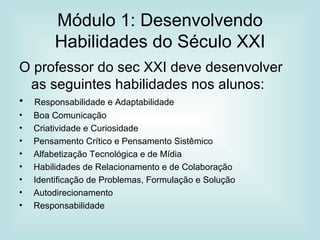 Módulo 1: Desenvolvendo Habilidades do Século XXI O professor do sec XXI deve desenvolver as seguintes habilidades nos alunos: Responsabilidade e Adaptabilidade Boa Comunicação Criatividade e Curiosidade  Pensamento Crítico e Pensamento Sistêmico Alfabetização Tecnológica e de Mídia Habilidades de Relacionamento e de Colaboração Identificação de Problemas, Formulação e Solução Autodirecionamento Responsabilidade  