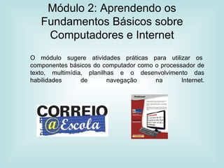 Módulo 2: Aprendendo os Fundamentos Básicos sobre Computadores e Internet O módulo sugere atividades práticas para utilizar os  componentes básicos do computador como o processador de texto, multimídia, planilhas e o desenvolvimento das habilidades de navegação na Internet. 
