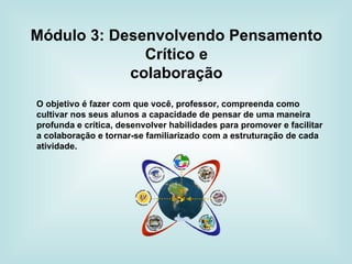 Módulo 3: Desenvolvendo Pensamento Crítico e colaboração O objetivo é fazer com que você, professor, compreenda como cultivar nos seus alunos a capacidade de pensar de uma maneira profunda e crítica, desenvolver habilidades para promover e facilitar a colaboração e tornar-se familiarizado com a estruturação de cada atividade. 