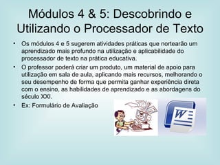 Módulos 4 & 5: Descobrindo e Utilizando o Processador de Texto Os módulos 4 e 5 sugerem atividades práticas que nortearão um aprendizado mais profundo na utilização e aplicabilidade do processador de texto na prática educativa. O professor poderá criar um produto, um material de apoio para utilização em sala de aula, aplicando mais recursos, melhorando o seu desempenho de forma que permita ganhar experiência direta com o ensino, as habilidades de aprendizado e as abordagens do século XXI. Ex: Formulário de Avaliação 