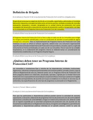Definición de Brigada
En el artículo 2, fracción VI de la Ley General de Protección Civil se define a brigada como:
Grupode personasque se organizandentrode uninmueble,capacitadasyadiestradasenfunciones
básicasde respuestaa emergenciastalescomo:primerosauxilios,combate aconatosde incendio,
evacuación, búsqueda y rescate; designados en la unidad interna de protección civil como
encargados del desarrollo y ejecución de acciones de prevención,auxilio y recuperación,con base
en lo estipulado en el Programa Interno de Protección Civil del inmueble.
El artículo 39 de la Ley General de Protección Civil establece:
El Programa Interno de Protección Civil se lleva a cabo en cada uno de los inmueblespara mitigar
los riesgos previamente identificados y estar en condiciones de atender la eventualidad de alguna
emergencia o desastre. Para la implementación del Programa Interno de Protección Civil cada
instancia a la que se refiere el artículo siguiente, deberá crear una estructura organizacional
específicadenominadaUnidadInternade ProtecciónCivil queelabore,actualice,opere yvigileeste
instrumento en forma centralizada y en cada uno de sus inmuebles. Para el caso de las unidades
hospitalarias, en la elaboración del programa interno se deberán tomar en consideración los
lineamientos establecidos en el Programa Hospital Seguro.
El artículo 40 de la Ley General de Protección Civil establece:
¿Quiénes deben tener un Programa Interno de
Protección Civil?
Los inmuebles e instalaciones fijas y móviles de las dependencias, entidades, instituciones,
organismos,industriasoempresaspertenecientesalossectorespúblico,privadoysocial,a que se
refiere el Reglamentode esta Ley, deberán contar con un Programa Interno de Protección Civil.
Dicho programa deberá ser elaborado, actualizado, operado y vigilado por la Unidad Interna de
ProtecciónCivil,laquepodráserasesoradaporunapersonafísicaomoral que cuenteconel registro
actualizado correspondiente, de acuerdo con lo que se establece en el artículo 11 de esta Ley. El
contenido y las especificaciones de este tipo de programas se precisarán en el Reglamento.
Sesión1 / Tema2. Marco jurídico
El artículo 11 de la LeyGeneral de ProtecciónCivil establece:
Para que los particulares o dependencias públicas puedan ejercer la actividad de asesoría,
capacitación,evaluación,elaboraciónde programasinternosde proteccióncivil,de continuidadde
operaciones y estudios de vulnerabilidad y riesgos en materia de protección civil, deberán contar
con el registro expedido por la autoridad competente de protección civil, de acuerdo con los
lineamientosestablecidosenel Reglamentode estaLey.El registroseráobligatorioypermitiráalos
particulares o dependencias públicas referidas en el párrafo anterior, emitir la carta de
 
