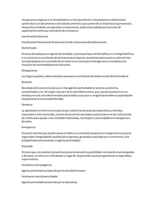 recuperarse yregresara la normalidadenuntiempomínimo.Estaplaneacióndeberáestar
contenidaenundocumentooserie de documentoscuyocontenidose dirijahacialaprevención,
respuestainmediata,recuperaciónyrestauración,todasellasavaladasporsesionesde
capacitacióncontinuayrealizaciónde simulacros.
CoordinaciónNacional
CoordinaciónNacional de ProtecciónCivilde laSecretaríade Gobernación.
Damnificado
Personaafectadaporun agente perturbador,yaseaque haya sufridodañosensuintegridadfísica
o un perjuicioensusbienesde tal maneraque requiere asistenciaexternaparasu subsistencia;
considerándoseconesacondiciónentantono se concluyala emergenciaose restablezcala
situaciónde normalidadpreviaal desastre.
Delegaciones
Los órganospolítico-administrativosprevistosenel Estatutode Gobiernodel DistritoFederal.
Desastre
Resultadode laocurrenciade unoo másagentesperturbadoresseverosoextremos,
concatenadosono, de origennatural o de la actividadhumana,que cuandoacontecenenun
tiempoyenuna zona determinadacausandañosyque por su magnitudexcedenlacapacidadde
respuestade lacomunidadafectada.
Donativo
La aportaciónendinerooenespecie que realizanlasdiversaspersonasfísicasomorales,
nacionalesointernacionales,atravésde loscentrosde acopio autorizadosoenlas instituciones
de créditopara ayudar a las entidadesfederativas,municipiosocomunidadesenemergenciao
desastre.
Emergencia
Situaciónanormal que puede causarundaño a la sociedadypropiciarunriesgoexcesivoparala
seguridade integridadde lapoblaciónengeneral,generadaoasociadacon lainminencia,alta
probabilidadopresenciade unagente perturbador.
Evacuado
Personaque,concarácter preventivoyprovisional ante laposibilidadocertezade unaemergencia
o desastre,se retiraoes retiradade su lugarde alojamientousual paragarantizarsuseguridady
supervivencia.
Fenómenoantropogénico
Agente perturbadorproducidoporlaactividadhumana.
Fenómenonatural perturbador
Agente perturbadorproducidoporlanaturaleza.
 