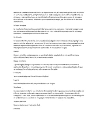 respuesta,el desarrollode unaculturade la proteccióncivil,el compromisopúblicoyel desarrollo
de un marco institucional,laimplementaciónde medidasde proteccióndel medioambiente,uso
del sueloyplaneaciónurbana,protecciónde lainfraestructuracrítica,generaciónde alianzasy
desarrollode instrumentosfinancierosytransferenciade riesgos,yel desarrollode sistemasde
alertamiento.
Refugiotemporal
La instalaciónfísicahabilitadaparabrindartemporalmente protecciónybienestaralaspersonas
que no tienenposibilidadesinmediatasde accesoauna habitaciónseguraencasode unriesgo
inminente,unaemergencia,siniestroodesastre.
Resiliencia
Es la capacidadde unsistema,comunidadosociedadpotencialmente expuestaaun peligropara
resistir,asimilar,adaptarse yrecuperarse de susefectosenuncortoplazoy de manera eficiente a
travésde la preservaciónyrestauraciónde susestructurasbásicasyfuncionales,lograndouna
mejorprotecciónfuturaymejorandolasmedidasde reducciónde riesgos.
Riesgo
Daños o pérdidasprobablessobre unagente afectable,resultadode lainteracciónentresu
vulnerabilidadylapresenciade unagente perturbador.
Riesgoinminente
Aquel riesgoque segúnlaopiniónde unainstanciatécnicaespecializadadebe considerarla
realizaciónde accionesinmediatasenvirtudde existircondicionesoaltasprobabilidadesde que
se produzcanlos efectosadversossobre unagente afectable.
Secretaría
Secretaríade Gobernacióndel GobiernoFederal.
Seguro
Instrumentode administraciónytransferenciade riesgos.
Simulacro
Representaciónmediante unasimulaciónde lasaccionesde respuestapreviamente planeadascon
el finde observar,probary corregiruna respuestaeficazante posiblessituacionesrealesde
emergenciaodesastre.Implicael montaje de unescenarioenterrenoespecífico,diseñadoapartir
de la identificaciónyanálisisde riesgosylavulnerabilidadde lossistemasafectables.
SistemaNacional
SistemaNacional de ProtecciónCivil.
Siniestro
 