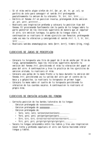 - Si el niño emite algún sinfón de /r/, (br, pr, dr, tr, gr, cr), se
  partirá de éste para conseguir el sonido /rr/ prolongando
  paulatinamente la emisón de la vibrante. Tr, trr, trr, trrr…….
- Emitirá el fonema /r/ en posición inversa, prolongando dicha emisión:
  ar, arr, arrr, arrrrrrr….
- Realizará una inspiración profunda y colocará la posición tipo del
  fonema /t/ presionando fuertemente con la punta de la lengua sobre la
  parte posterior de los incisivos superiores de manera que al expulsar
  el aire, sin emisión laríngea, la punta de la lengua vibre. A
  continuación se realizará el mismo ejercicio con fonación, prolongando
  cada vez más la vibración y consiguiendo el sonido /rr/: t, t, tr, trr,
  trrr ……..
- Realizará sonidos onomatopéyicos: moto (brrr, brrr), timbre (ring, ring).


EJERCICIOS DE ÁREAS DE PERCEPCIÓN

- Colocará la terapeuta una tira de papel de 2 cm de ancha por 10 cm de
  larga, aproximadamente, bajo los incisivos superiores durante la
  emisión del fonema /rr/, percibiendo el niño la vibración del papel al
  paso del aire. A continuación y tras la práctica de los ejercicios de
  emisión aislada, lo realizará el niño.
- Colocará una palma de la mano frente a la boca durante la emisi ón del
  fonema /rr/, percibiendo así la salida del aire por el centro de la
  boca y a golpecitos. Lo realizará la terapeuta en primer lugar.
- Colocará la mano sobre el cuello de la terapeuta percibiendo la
  vibración de las cuerdas vocales. A continuación lo realizará el
  propio niño.


EJERCICIOS DE EMISIÓN AISLADA DEL FONEMA

- Correcta posición de los bordes laterales de la lengua:
  . Emisión prolongada de sssssssssssss………..
  . Emisión prolongada de yyyyyyyyyy………..
  . Emisión prolongada de:
      Seré, seré, seré, seréseréseréseréseré………….
      Yeré, yeré, yeré, yeréyeréyeréyeréyeré………..
      Sirí, sirí, sirí, sirísirísirísirísirísirísirísirí……….
      Yirí, yirí, yirí, yiríyiríyiríyiríyiríyiríyirí………..
- Sacará la lengua colocándola entre los labios y tras una inspiración
  nasal lenta y profunda expulsará el aire con fuerza haciendo vibrar
  lengua y labios.
                                                                         10
 