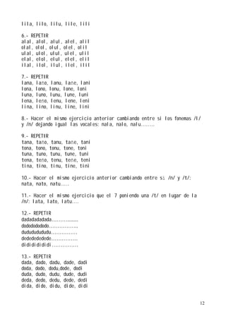 lila, lilo, lilu, lile, lili

6.- REPETIR
alal, alol, alul, alel, alil
olal, olol, olul, olel, olil
ulal, ulol, ulul, ulel, ulil
elal, elol, elul, elel, elil
ilal, ilol, ilul, ilel, ilil

7.- REPETIR
lana, laño, lanu, lañe, lani
lona, lono, lonu, lone, loni
luna, luno, lunu, lune, luni
lena, leño, lenu, lene, leni
lina, lino, linu, line, lini

8.- Hacer el mismo ejercicio anterior cambiando entre si los fonemas /l/
y /n/ dejando igual las vocales: nala, nalo, nalu........

9.- REPETIR
tana, taño, tanu, tañe, tani
tona, tono, tonu, tone, toni
tuna, tuno, tunu, tune, tuni
tena, teño, tenu, teñe, teni
tina, tino, tinu, tine, tini

10.- Hacer el mismo ejercicio anterior cambiando entre sí /n/ y /t/:
nata, nato, natu.....

11.- Hacer el mismo ejercicio que el 7 poniendo una /t/ en lugar de la
/n/: lata, lato, latu....

12.- REPETIR
dadadadadada………........
dodododododo……………..
dudududududu……………
dededededede……………
didididididi……………

13.- REPETIR
dada, dado, dadu, dade, dadi
doda, dodo, dodu,dode, dodi
duda, dudo, dudu, dude, dudi
deda, dedo, dedu, dede, dedi
dida, dido, didu, dide, didi


                                                                         12
 