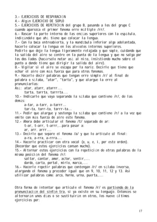 3.- EJERCICIOS DE RESPIRACIÓN
4.- Algún EJERCICIO DE SOPLO
5.- EJERCICIOS DE REPETICIÓN del grupo B, pasando a los del grupo C
cuando aparezca el primer fonema erre múltiple /rr/.
6.- Rascar la parte interna de las encías superiores con la espátula,
indicándole que ahí tiene que colocar la lengua.
7.- Con la boca entreabierta, y la mandíbula inferior algo adelantada,
hacerle colocar la lengua en los alv éolos internos superiores.
Pedirle que deje la lengua ligeramente relajada y que sople, cuidando que
la salida del aire se centre en la punta de la lengua y que no salga por
los dos lados (hacérselo notar así al niño, insistiendo mucho sobre el
punto a donde tiene que dirigir la salida del aire).
8.- Vigilar si el aire se escapa por la nariz. Decirle que tiene que
echar el aire con más fuerza que para otros fonemas.
9.- Hacerle decir palabras que tengan erre simple /r/ al final de
palabra o sílaba, "atar", "tarta", y que alargue la erre al
pronunciarlas:
Así: atar, atarr, atarrr....
      tarta, tarrta, tarrrta....
10.- Indicarle que vaya separando la sílaba que contiene /r/, de las
demás:
      a-tar, a-tarr, a-tarrr...
      tar-ta, tarr-ta, tarrr-ta...
11.- Pedir que alargue y sostenga la sílaba que contiene /r/ a la vez que
emite con más fuerza de aire este fonema.
12.- Ahora debe articular el fonema /t/ separado de ar:
      t-ar, t-arr, t-arrr,...para pasar a:
      ar, arr. arrr....
13.- Decirle que separe el fonema /a/ y que lo articule al final:
      a-ra, a-rra, a-rrra....
14.- Hacerle practicar con otra vocal (o, u, e, i, por este orden).
(Recordar que estos ejercicios cansan mucho).
15.- Alternar estos ejercicios con la repetición de otras palabras de la
misma posición del fonema /r/:
      saltar, cantar, amor, actor, sentir,....
      dardo, carta, portal, mirlo, marca,....
16.- Hacerle repetir palabras que contengan /r/ en sílaba inversa,
alargando el fonema y preceder igual que en 9, 10, 11, 12 y 13. Asi
utilizar palabras como: arco, horno, urna, puerta,....


Otra forma de intentar que articule el fonema /r/ es partiendo de la
pronunciación del sinfón tra, si ya existe en su lenguaje. Entonces se
alternarán unos días o se sustituirán en otros, los nueve últimos
ejercicios por:

                                                                         17
 