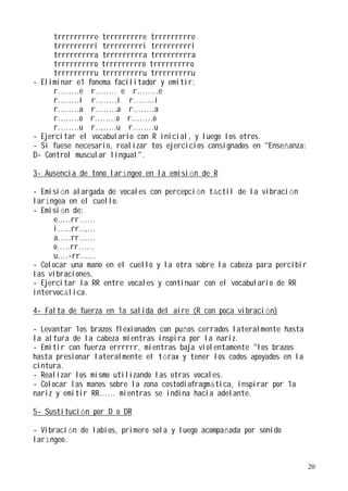 trrrrrrrrre trrrrrrrrre trrrrrrrrre
     trrrrrrrrri trrrrrrrrri trrrrrrrrri
     trrrrrrrrra trrrrrrrrra trrrrrrrrra
     trrrrrrrrro trrrrrrrrro trrrrrrrrro
     trrrrrrrrru trrrrrrrrru trrrrrrrrru
- Eliminar e1 fonema facilitador y emitir:
     r........e r........ e r........e
     r........i r........i r........i
     r........a r........a r........a
     r........o r........o r........o
     r........u r..,.....u r........u
- Ejercitar el vocabulario con R inicial, y luego los otros.
- Si fuese necesario, realizar tos ejercicios consignados en "Enseñanza:
D- Control muscular lingual".

3- Ausencia de tono laríngeo en la emisión de R

- Emisión alargada de vocales con percepción táctil de la vibración
laríngea en el cuello.
- Emisión de:
      e.....rr......
      i.....rr..,...
      a.....rr......
      o.....rr......
      u....-rr......
- Colocar una mano en el cuello y la otra sobre la cabeza para percibir
las vibraciones.
- Ejercitar la RR entre vocales y continuar con el vocabulario de RR
intervocálica.

4- Falta de fuerza en 1a salida del aire (R con poca vibración)

- Levantar 1os brazos flexionados con puños cerrados lateralmente hasta
la altura de la cabeza mientras inspira por la nariz.
- Emitir con fuerza errrrrr, mientras baja violentamente "los brazos
hasta presionar lateralmente el tórax y tener los codos apoyados en la
cintura.
- Realizar los mismo utilizando las otras vocales.
- Colocar las manos sobre la zona costodiafragmática, inspirar por 1a
nariz y emitir RR...... mientras se indina hacia adelante.

5- Sustitución por D o DR

- Vibración de labios, primero sola y luego acompañada por sonido
laríngeo.


                                                                           20
 