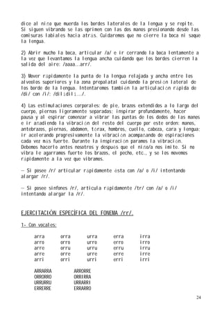 dice al niño que muerda los bordes laterales de la lengua y se repite.
Si siguen vibrando se las oprimen con las dos manos presionando desde las
comisuras labiales hacia atrás. Cuidaremos que no cierre la boca ni saque
la lengua.

2) Abrir mucho la boca, articular /a/ e ir cerrando la boca lentamente a
la vez que levantamos la lengua ancha cuidando que los bordes cierren la
salida del aire: /aaaa...arr/.

3) Mover rápidamente la punta de la lengua relajada y ancha entre los
alveolos superiores y la zona prepalatal cuidando la presión lateral de
los borde de la lengua. Intentaremos también la articulación rápida de
/di/ con /i/: /dilídilí.../.

4) Las estimulaciones corporales: de pie, brazos extendidos a lo largo del
cuerpo, piernas ligeramente separadas; inspirar profundamente, hacer
pausa y al espirar comenzar a vibrar las puntas de los dedos de las manos
e ir añadiendo la vibración del resto del cuerpo por este orden: manos,
antebrazos, piernas, abdomen, tórax, hombros, cuello, cabeza, cara y lengua;
ir acelerando progresivamente la vibración acompañando de espiraciones
cada vez más fuerte. Durante la inspiración paramos la vibración.
Debemos hacerlo antes nosotros y después que el niño/a nos imite. Si no
vibra le agarramos fuerte los brazos, el pecho, etc., y se los movemos
rápidamente a la vez que vibramos.

— Si posee /r/ articular rápidamente ésta con /a/ o /i/ intentando
alargar /r/.

— Si posee sinfones /r/, articula rápidamente /tr/ con /a/ o /i/
intentando alargar la /r/.


EJERCITACIÓN ESPECÍFICA DEL FONEMA /rr/.
1- Con vocales:

     arra         orra        urra     erra       irra
     arro         orro        urro     erro       irro
     arre         orru        urru     erru       irru
     arre         orre        urre     erre       irre
     arri         orri        urri     erri       irri

     ARRARRA             ARRORRE
     ORRORRO             ORRIRRA
     URRURRU             URRARRI
     ERRERRE             ERRARRO
                                                                          24
 
