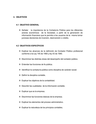 4. OBJETIVOS
4.1 OBJETIVO GENERAL
 Señalar la importancia de la Contaduría Pública para los diferentes
actores económicos de la Sociedad, a partir de la generación de
información financiera que le permita a los usuarios de la misma tomar
juiciosas decisiones de inversión, desinversión o crédito.
4.2 OBJETIVOS ESPECÍFICOS
 Explicar los alcances de la definición de Contador Público profesional
conforme a la Ley 145 de 1960 y ley 43 de 1990.
 Discriminar las distintas áreas del desempeño del contador público.
 Entender las funciones de fe pública.
 Identificar la contaduría pública como disciplina de carácter social.
 Definir la disciplina contable.
 Explicar los objetivos de la contabilidad.
 Describir las cualidades de la información contable.
 Explicar que es la empresa.
 Discriminar las funciones básicas de la empresa.
 Explicar los elementos del proceso administrativo.
 Explicar la naturaleza de los principios contables.
 