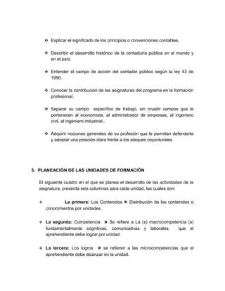  Explicar el significado de los principios o convenciones contables.
 Describir el desarrollo histórico de la contaduría pública en el mundo y
en el país.
 Entender el campo de acción del contador público según la ley 43 de
1990.
 Conocer la contribución de las asignaturas del programa en la formación
profesional.
 Separar su campo específico de trabajo, sin invadir campos que le
pertenecen al economista, al administrador de empresas, al ingeniero
civil, al ingeniero industrial..
 Adquirir nociones generales de su profesión que le permitan defenderla
y adoptar una posición clara frente a los ataques coyunturales.
5. PLANEACIÓN DE LAS UNIDADES DE FORMACIÓN
El siguiente cuadro en el que se planea el desarrollo de las actividades de la
asignatura, presenta seis columnas para cada unidad, las cuales son:
 La primera: Los Contenidos » Distribución de los contenidos o
conocimientos por unidades.
 La segunda: Competencia » Se refiere a La (s) macrocompetencia (s)
fundamentalmente cognitivas, comunicativas y laborales, que el
aprehendiente debe lograr por unidad.
 La tercera: Los logros » se refieren a las microcompetencias que el
aprehendiente debe alcanzar en la unidad.
 