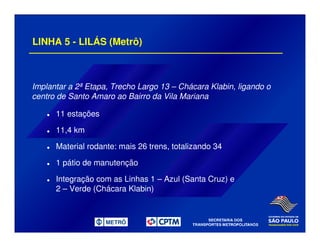 LINHA 5 - LILÁS (Metrô)
Implantar a 2ª Etapa, Trecho Largo 13 – Chácara Klabin, ligando o
centro de Santo Amaro ao Bairro da Vila Mariana
11 estações
11,4 km
Material rodante: mais 26 trens, totalizando 34
1 pátio de manutenção
Integração com as Linhas 1 – Azul (Santa Cruz) e
2 – Verde (Chácara Klabin)
 