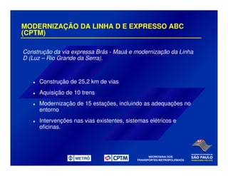 MODERNIZAÇÃO DA LINHA D E EXPRESSO ABC
(CPTM)
Construção da via expressa Brás - Mauá e modernização da Linha
D (Luz – Rio Grande da Serra).
Construção de 25,2 km de vias
Aquisição de 10 trens
Modernização de 15 estações, incluindo as adequações no
entorno
Intervenções nas vias existentes, sistemas elétricos e
oficinas.
 