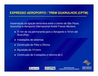EXPRESSO AEROPORTO / TREM GUARULHOS (CPTM)
Implantação da ligação ferroviária entre o centro de São Paulo,
Guarulhos e Aeroporto Internacional André Franco Montoro.
31 km de via permanente para o Aeroporto e 19 km até
Guarulhos.
Instalações de sistemas
Construção de Pátio e Oficina
Aquisição de 14 trens
Construção de 3 estações e reforma de 2
 