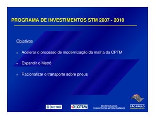PROGRAMA DE INVESTIMENTOS STM 2007 - 2010
Objetivos
Acelerar o processo de modernização da malha da CPTM
Expandir o Metrô
Racionalizar o transporte sobre pneus
 