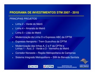 PROGRAMA DE INVESTIMENTOS STM 2007 - 2010
PRINCIPAIS PROJETOS
Linha 2 – Verde do Metrô
Linha 4 – Amarela do Metrô
Linha 5 – Lilás do Metrô
Modernização da Linha D e Expresso ABC da CPTM
Expresso Aeroporto / Trem Guarulhos da CPTM
Modernização das linhas A, C e F da CPTM e
Linhas 1 - Azul, 2 - Verde e 3 - Vermelha do Metrô
Corredor Noroeste – Região Metropolitana de Campinas
Sistema Integrado Metropolitano – SIM da Baixada Santista
 