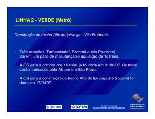 LINHA 2 - VERDE (Metrô)
Construção do trecho Alto do Ipiranga - Vila Prudente
Três estações (Tamanduateí, Sacomã e Vila Prudente),
3,6 km, um pátio de manutenção e aquisição de 16 trens.
A OS para a compra dos 16 trens já foi dada em 01/06/07. Os trens
serão fabricados pela Alstom em São Paulo.
A OS para a construção do trecho Alto do Ipiranga até Sacomã foi
dada em 17/04/07.
 