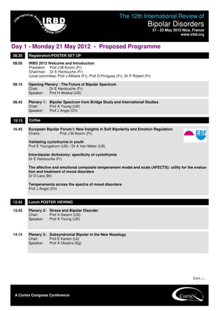 The 12th International Review of
                                                                                    Bipolar Disorders
                                                                                         21 - 23 May 2012 Nice, France
                                                                                                         www.irbd.org


Day 1 - Monday 21 May 2012 - Proposed Programme
08.30   Registration/POSTER SET UP

09.00   IRBD 2012 Welcome and Introduction
        President: Prof J M Azorin (Fr)
        Chairman: Dr E Hantouche (Fr)
        Local committee: Prof J Allilaire (Fr), Prof D Pringuey (Fr), Dr P Robert (Fr)

09.15   Opening Plenary : The Future of Bipolar Spectrum
        Chair:     Dr E Hantouche (Fr)
        Speaker:   Prof H Akiskal (US)

09.45   Plenary 1: Bipolar Spectrum from Bridge Study and International Studies
        Chair:     Prof A Young (UK)
        Speaker:   Prof J Angst (Ch)

10.15   Coffee

10.45   European Bipolar Forum I: New Insights in Soft Bipolarity and Emotion Regulation
        Chairs:          Prof J M Azorin (Fr)

        Validating cyclothymia in youth
        Prof E Youngstrom (US) / Dr A Van Meter (US)

        Intra-bipolar dichotomy: specificity of cyclothymia
        Dr E Hantouche (Fr)

        The affective and emotional composite temperament model and scale (AFECTS): utility for the evalua-
        tion and treatment of mood disorders
        Dr D Lara (Br)

        Temperaments across the spectra of mood disorders
        Prof J Angst (Ch)


12.45   Lunch POSTER VIEWING

13.45   Plenary 2: Stress and Bipolar Disorder
        Chair:     Prof A Swann (US)
        Speaker:   Prof A Young (UK)



14.15   Plenary 3: Subsyndromal Bipolar in the New Nosology
        Chair:     Prof E Karam (Lb)
        Speaker:   Prof A Okasha (Eg)




                                                                                                               Cont../...




 A Cortex Congress Conference                       PROGRAMME CO-CHAIRS
 