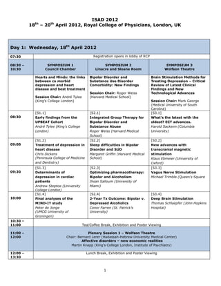 ISAD 2012
           th           th
          18     – 20        April 2012, Royal College of Physicians, London, UK




Day 1: Wednesday, 18th April 2012

07:30                                               Registration opens in lobby of RCP

08:30 –               SYMPOSIUM 1                         SYMPOSIUM 2                            SYMPOSIUM 3
10:30                Council Chamber                 Linacre and Sloane Room                    Wolfson Theatre

               Hearts and Minds: the links        Bipolar Disorder and                   Brain Stimulation Methods for
               between co morbid                  Substance Use Disorder                 Treating Depression – Critical
               depression and heart               Comorbidity: New Findings              Review of Latest Clinical
               disease and best treatment                                                Findings and New
                                                  Session Chair: Roger Weiss             Technological Advances
               Session Chair: André Tylee         (Harvard Medical School)
               (King’s College London)                                                   Session Chair: Mark George
                                                                                         (Medical University of South
                                                                                         Carolina)
               [S1.1]                             [S2.1]                                 [S3.1]
08:30          Early findings from the            Integrated Group Therapy for           What's the latest with the
               UPBEAT Cohort                      Bipolar Disorder and                   oldest? ECT advances.
               André Tylee (King’s College        Substance Abuse                        Harold Sackeim (Columbia
               London)                            Roger Weiss (Harvard Medical           University)
                                                  School)
               [S1.2]                             [S2.2]                                 [S3.2]
09:00          Treatment of depression in         Sleep difficulties in Bipolar          New advances with
               heart disease                      Disorder and SUD                       transcranial magnetic
               Chris Dickens                      Margaret Griffin (Harvard Medical      stimulation
               (Peninsula College of Medicine     School)                                Klaus Ebmeier (University of
               and Dentistry)                                                            Oxford)
               [S1.3]                             [S2.3]                                 [S3.3]
09:30          Determinants of                    Optimizing pharmacotherapy:            Vagus Nerve Stimulation
               depression in cardiac              Bipolar and Alcoholism                 Michael Trimble (Queen’s Square
               patients                           Ihsan Salloum (University of
               Andrew Steptoe (University         Miami)
               College London)
               [S1.4]                             [S2.4]                                 [S3.4]
10:00          Final analyses of the              2-Year Tx Outcome: Bipolar v.          Deep Brain Stimulation
               MIND-IT study                      Depressed Alcoholics                   Thomas Schlaepfer (John Hopkins
               Peter de Jonge                     Conor Farren (St. Patrick’s            Hospital)
               (UMCG University of                University)
               Groningen)
10:30 –
11:00                                        Tea/Coffee Break, Exhibition and Poster Viewing

11:00 –                                       Plenary Session 1 – Wolfson Theatre
12:00                            Chair: Bernard Lerer (Hadassah-Hebrew University Medical Center)
                                          Affective disorders – new economic realities
                                   Martin Knapp (King's College London, Institute of Psychiatry)

12:00 –                                         Lunch Break, Exhibition and Poster Viewing
13:30



                                                          1
 