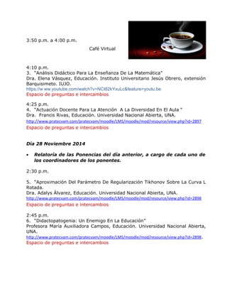 3:50 p.m. a 4:00 p.m. 
Café Virtual 
4:10 p.m. 
3. “Análisis Didáctico Para La Enseñanza De La Matemática” 
Dra. Elena Vásquez, Educación. Instituto Universitario Jesús Obrero, extensión 
Barquisimeto. IUJO. 
https://w ww.youtube.com/watch?v=NCt82kYxuLc&feature=youtu.be 
Espacio de preguntas e intercambios 
4:25 p.m. 
4. “Actuación Docente Para La Atención A La Diversidad En El Aula “ 
Dra. Francis Rivas, Educación. Universidad Nacional Abierta, UNA. 
http://www.pratecvam.com/pratecvam/moodle/LMS/moodle/mod/resource/view.php?id=2897 
Espacio de preguntas e intercambios 
Día 28 Noviembre 2014 
· Relatoría de las Ponencias del día anterior, a cargo de cada uno de 
los coordinadores de los ponentes. 
2:30 p.m. 
5. “Aproximación Del Parámetro De Regularización Tikhonov Sobre La Curva L 
Rotada. 
Dra. Adalys Álvarez, Educación. Universidad Nacional Abierta, UNA. 
http://www.pratecvam.com/pratecvam/moodle/LMS/moodle/mod/resource/view.php?id=2898 
Espacio de preguntas e intercambios 
2:45 p.m. 
6. “Didactopatogenia: Un Enemigo En La Educación” 
Profesora María Auxiliadora Campos, Educación. Universidad Nacional Abierta, 
UNA. 
http://www.pratecvam.com/pratecvam/moodle/LMS/moodle/mod/resource/view.php?id=2898. 
Espacio de preguntas e intercambios 
 