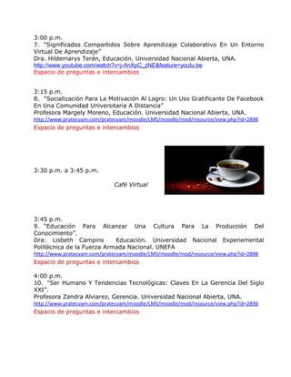 3:00 p.m. 
7. “Significados Compartidos Sobre Aprendizaje Colaborativo En Un Entorno 
Virtual De Aprendizaje” 
Dra. Hildemarys Terán, Educación. Universidad Nacional Abierta, UNA. 
http://www.youtube.com/watch?v=j-AnXpC_zNE&feature=youtu.be 
Espacio de preguntas e intercambios 
3:15 p.m. 
8. “Socialización Para La Motivación Al Logro: Un Uso Gratificante De Facebook 
En Una Comunidad Universitaria A Distancia” 
Profesora Margely Moreno, Educación. Universidad Nacional Abierta, UNA. 
http://www.pratecvam.com/pratecvam/moodle/LMS/moodle/mod/resource/view.php?id=2898 
Espacio de preguntas e intercambios 
3:30 p.m. a 3:45 p.m. 
Café Virtual 
3:45 p.m. 
9. “Educación Para Alcanzar Una Cultura Para La Producción Del 
Conocimiento”. 
Dra: Lisbeth Campins Educaciòn. Universidad Nacional Experiemental 
Politècnica de la Fuerza Armada Nacional. UNEFA 
http://www.pratecvam.com/pratecvam/moodle/LMS/moodle/mod/resource/view.php?id=2898 
Espacio de preguntas e intercambios 
4:00 p.m. 
10. “Ser Humano Y Tendencias Tecnológicas: Claves En La Gerencia Del Siglo 
XXI”. 
Profesora Zandra Alviarez, Gerencia. Universidad Nacional Abierta, UNA. 
http://www.pratecvam.com/pratecvam/moodle/LMS/moodle/mod/resource/view.php?id=2898 
Espacio de preguntas e intercambios 
 
