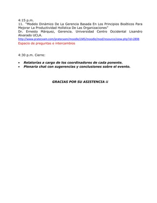 4:15 p.m. 
11. “Modelo Dinámico De La Gerencia Basada En Los Principios Bioéticos Para 
Mejorar La Productividad Holística De Las Organizaciones” 
Dr. Ernesto Márquez, Gerencia. Universidad Centro Occidental Lisandro 
Alvarado UCLA. 
http://www.pratecvam.com/pratecvam/moodle/LMS/moodle/mod/resource/view.php?id=2898 
Espacio de preguntas e intercambios 
4:30 p.m. Cierre: 
· Relatorías a cargo de los coordinadores de cada ponente. 
· Plenaria chat con sugerencias y conclusiones sobre el evento. 
GRACIAS POR SU ASISTENCIA ¡¡ 
