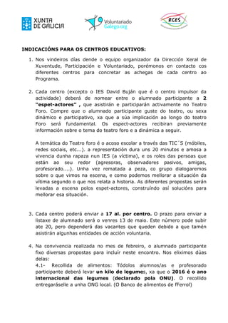 INDICACIÓNS PARA OS CENTROS EDUCATIVOS:
1. Nos vindeiros días dende o equipo organizador da Dirección Xeral de
Xuventude, Participación e Voluntariado, porémonos en contacto cos
diferentes centros para concretar as achegas de cada centro ao
Programa.
2. Cada centro (excepto o IES David Buján que é o centro impulsor da
actividade) deberá de nomear entre o alumnado participante a 2
“espet-actores” , que asistirán e participarán activamente no Teatro
Foro. Compre que o alumnado participante guste do teatro, ou sexa
dinámico e participativo, xa que a súa implicación ao longo do teatro
Foro será fundamental. Os espect-actores recibiran previamente
información sobre o tema do teatro foro e a dinámica a seguir.
A temática do Teatro foro é o acoso escolar a través das TIC´S (móbiles,
redes sociais, etc...). a representación dura uns 20 minutos e amosa a
vivencia dunha rapaza nun IES (a víctima), e os roles das persoas que
están ao seu redor (agresoras, observadores pasivos, amigas,
profesorado....). Unha vez rematada a peza, co grupo dialogaremos
sobre o que vimos na escena, e como podemos mellorar a situación da
vítima segundo o que nos relata a historia. As diferentes propostas serán
levadas a escena polos espet-actores, construíndo así solucións para
mellorar esa situación.
3. Cada centro poderá enviar a 17 al. por centro. O prazo para enviar a
listaxe de alumnado será o venres 13 de maio. Este número pode subir
ate 20, pero dependerá das vacantes que queden debido a que tamén
asistirán algunhas entidades de acción voluntaria.
4. Na convivencia realizada no mes de febreiro, o alumnado participante
fixo diversas propostas para incluír neste encontro. Nos eliximos dúas
delas:
4.1- Recollida de alimentos: Tódolos alumnos/as e profesorado
participante deberá levar un kilo de legumes, xa que o 2016 é o ano
internacional das legumes (declarado pola ONU). O recollido
entregaráselle a unha ONG local. (O Banco de alimentos de fFerrol)
 