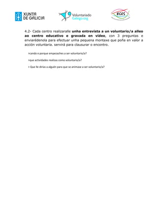 4.2- Cada centro realizaralle unha entrevista a un voluntario/a alleo
ao centro educativo e gravada en vídeo, con 3 preguntas e
enviarédenola para efectuar unha pequena montaxe que poña en valor a
acción voluntaria. servirá para clausurar o encontro.
>cando e porque empezaches a ser voluntario/a?
>que actividades realizas como voluntario/a?
> Que lle dirías a alguén para que se animase a ser voluntario/a?
 