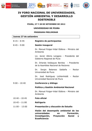 IV FORO NACIONAL DE UNIVERSIDADES,
      GESTIÓN AMBIENTAL Y DESARROLLO
                SOSTENIBLE
                PIURA, 27 Y 28 DE SETIEMBRE DE 2012

                     UNIVERSIDAD DE PIURA

                      PROGRAMA PRELIMINAR

Jueves 27 de setiembre

8:15 – 8:45            Registro de participantes

8:45 – 9:00            Sesión inaugural

                       Dr. Manuel Pulgar-Vidal Otálora - Ministro del
                       Ambiente

                       Lic. Javier Atkins Lerggios - Presidente del
                       Gobierno Regional de Piura

                       Dr. Orlando Velásquez Benites - Presidente
                       de la Asamblea Nacional de Rectores

                       Dr. Sergio Balarezo      Saldaña    -   Rector
                       Universidad de Piura

                       Dr. José Rodríguez Lichtenheldt     -   Rector
                       Universidad Nacional de Piura

9:00 – 10:40           Conferencia y diálogo

                       Politica y Gestión Ambiental Nacional

                       Dr. Manuel Pulgar-Vidal Otálora - Ministro del
                       Ambiente

10:40 – 10:45          Foto oficial

10:45 – 11:00          Refrigerio

11:00 - 13:00          Presentación y discusión de Estudio

                       Visión del desempeño ambiental de las
                       universidades      en      Formación,
                       Investigación,  Proyección  Social  y
                       Ecoeficiencia
 