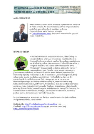 AMEL FERNÁNDEZ

SocialMedier ® Social Media Strategist especialista en Analítica
de Redes Sociales. Ha desarrollado su carrera profesional como
periodista y social media strategist en la Revista
Emprendedores, social business strategist
en Centraldereservas.com y director de comunicación y social
media en Tutellus.

RICARDO LLERA

Consultor freelance, estudió Publicidad y Marketing. Ha
desarrollado su actividad profesional en el ámbito de la
formación durante más de 15 años llegando a especializarse
en Marketing online y e-commerce. En los últimos años, y
después de cursar un Máster en Comunicación 2.0 y
Community Management, se dedica a impartir cursos y
seminarios en toda España, tanto a empresas como a
jóvenes emprendedores, sobre social media, redes sociales profesionales,
marketing digital y recruiting 2.0. Es el creador de _comunica2punto0, blog
sobre social media, marketing y publicidad y cofundador y director de
marketing de la malla ixuxuxuu. Entre sus proyectos se encuentran
communitymanager.es, onlinevideomarketing.es, derechointernet.es y
formacionsocialmedia.es, entre otros. Colabora de manera habitual con varias
empresas como consultor y/o formador freelance impartiendo y tutorizando
cursos y desarrollando contenidos para plataformas de formación elearning de
universidades de reconocido prestigio. Le encanta la formación, trastear y
probar nuevas herramientas y aprender día a día.
Le puedes encontrar a menudo por Twitter con el nombre de @ricardollera,
aunque ten cuidado, tiene memes…
En LinkedIn, http://es.linkedin.com/in/ricardollera y en
Facebook http://fb.com/ricardo.llera y por supuesto en su blog
http://comunica2punto0.com.

 