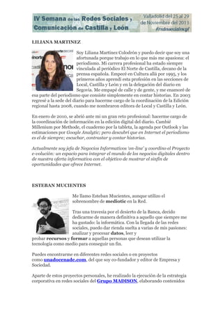 LILIANA MARTINEZ
Soy Liliana Martínez Colodrón y puedo decir que soy una
afortunada porque trabajo en lo que más me apasiona: el
periodismo. Mi carrera profesional ha estado siempre
vinculada al periódico El Norte de Castilla, decano de la
prensa española. Empecé en Cultura allá por 1995, y los
primeros años aprendí esta profesión en las secciones de
Local, Castilla y León y en la delegación del diario en
Segovia. Me empapé de calle y de gente, y me enamoré de
esa parte del periodismo que consiste simplemente en contar historias. En 2003
regresé a la sede del diario para hacerme cargo de la coordinación de la Edición
regional hasta 2008, cuando me nombraron editora de Local y Castilla y León.
En enero de 2010, se abrió ante mi un gran reto profesional: hacerme cargo de
la coordinación de información en la edición digital del diario. Cambié
Millenium por Methode, el cuaderno por la tableta, la agenda por Outlook y las
estimaciones por Google Analytic; pero descubrí que en Internet el periodismo
es el de siempre; escuchar, contrastar y contar historias.
Actualmente soy jefa de Negocios Informativos ‘on-line’ y coordino el Proyecto
e-volución: un espacio para integrar el mundo de los negocios digitales dentro
de nuestra oferta informativa con el objetivo de mostrar el sinfín de
oportunidades que ofrece Internet.

ESTEBAN MUCIENTES
Me llamo Esteban Mucientes, aunque utilizo el
sobrenombre de mediotic en la Red.
Tras una travesía por el desierto de la Banca, decido
dedicarme de manera definitiva a aquello que siempre me
ha gustado: la informática. Con la llegada de las redes
sociales, puedo dar rienda suelta a varias de mis pasiones:
analizar y procesar datos, leer y
probar recursos y formar a aquellas personas que desean utilizar la
tecnología como medio para conseguir un fin.
Puedes encontrarme en diferentes redes sociales o en proyectos
como unadocenade.com, del que soy co-fundador y editor de Empresa y
Sociedad.
Aparte de estos proyectos personales, he realizado la ejecución de la estrategia
corporativa en redes sociales del Grupo MADISON, elaborando contenidos

 