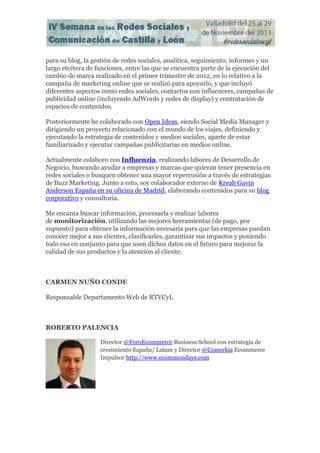 para su blog, la gestión de redes sociales, analítica, seguimiento, informes y un
largo etcétera de funciones, entre las que se encuentra parte de la ejecución del
cambio de marca realizado en el primer trimestre de 2012, en lo relativo a la
campaña de marketing online que se realizó para apoyarlo, y que incluyó
diferentes aspectos como redes sociales, contactos con influencers, campañas de
publicidad online (incluyendo AdWords y redes de display) y contratación de
espacios de contenidos.
Posteriormente he colaborado con Open Ideas, siendo Social Media Manager y
dirigiendo un proyecto relacionado con el mundo de los viajes, definiendo y
ejecutando la estrategia de contenidos y medios sociales, aparte de estar
familiarizado y ejecutar campañas publicitarias en medios online.
Actualmente colaboro con Influenzia, realizando labores de Desarrollo de
Negocio, buscando ayudar a empresas y marcas que quieran tener presencia en
redes sociales o busquen obtener una mayor repercusión a través de estrategias
de Buzz Marketing. Junto a esto, soy colaborador externo de Kreab Gavin
Anderson España en su oficina de Madrid, elaborando contenidos para su blog
corporativo y consultoría.
Me encanta buscar información, procesarla y realizar labores
de monitorización, utilizando las mejores herramientas (de pago, por
supuesto) para obtener la información necesaria para que las empresas puedan
conocer mejor a sus clientes, clasificarles, garantizar sus impactos y poniendo
todo eso en conjunto para que usen dichos datos en el futuro para mejorar la
calidad de sus productos y la atención al cliente.

CARMEN NUÑO CONDE
Responsable Departamento Web de RTVCyL

ROBERTO PALENCIA
Director @ForoEcommerce Business School con estrategia de
crecimiento España/ Latam y Director @Comerkia Ecommerce
Impulsor http://www.ecommondays.com

 