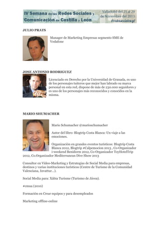JULIO PRATS
Manager de Marketing Empresas segmento SME de
Vodafone

JOSE ANTONIO RODRIGUEZ
Licenciado en Derecho por la Universidad de Granada, es uno
de los personajes tuiteros que mejor han labrado su marca
personal en esta red, dispone de más de 230.000 seguidores y
es uno de los personajes más reconocidos y conocidos en la
misma.

MARIO SHUMACHER
Mario Schumacher @marioschumacher
Autor del libro: Blogtrip Costa Blanca: Un viaje a las
emociones.
Organización en grandes eventos turísticos: Blogtrip Costa
Blanca 2012, Blogtrip #Calpemocion 2013 , Co-Organizador
i-weekend Benidorm 2012, Co-Organizador ToyHotelTrip
2012, Co.Organizador Mediterranean Dive Show 2013
Consultor en Vídeo-Marketing y Estrategias de Social Media para empresas,
destinos y varias instituciones turísticos (Centre de Turisme de la Comunidad
Valenciana, Invattur…).
Social Media para: Xàbia Turisme (Turismo de Jávea).
#cmua (2010)
Formación en Crear equipos y para desempleados
Marketing offline-online

 